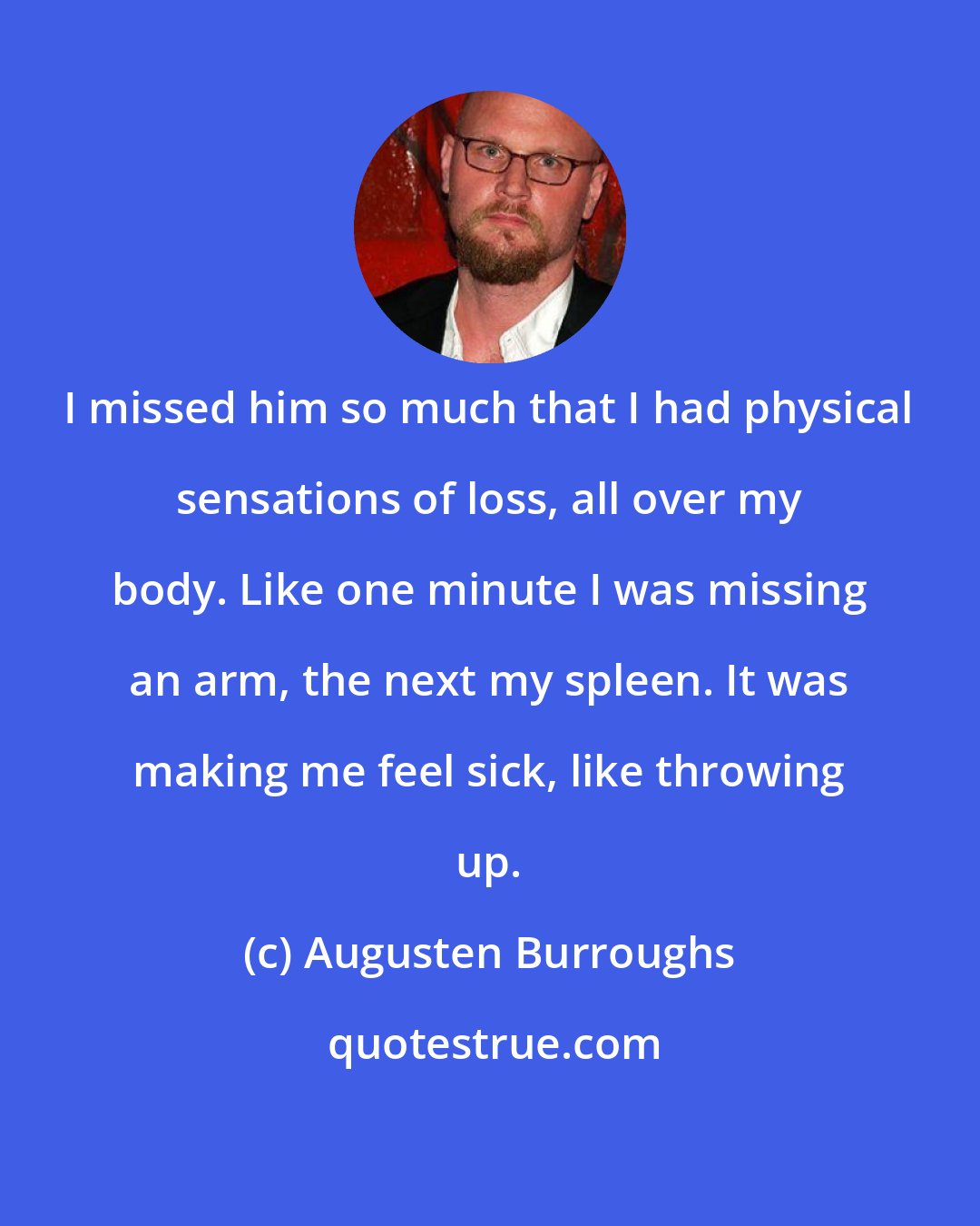 Augusten Burroughs: I missed him so much that I had physical sensations of loss, all over my body. Like one minute I was missing an arm, the next my spleen. It was making me feel sick, like throwing up.