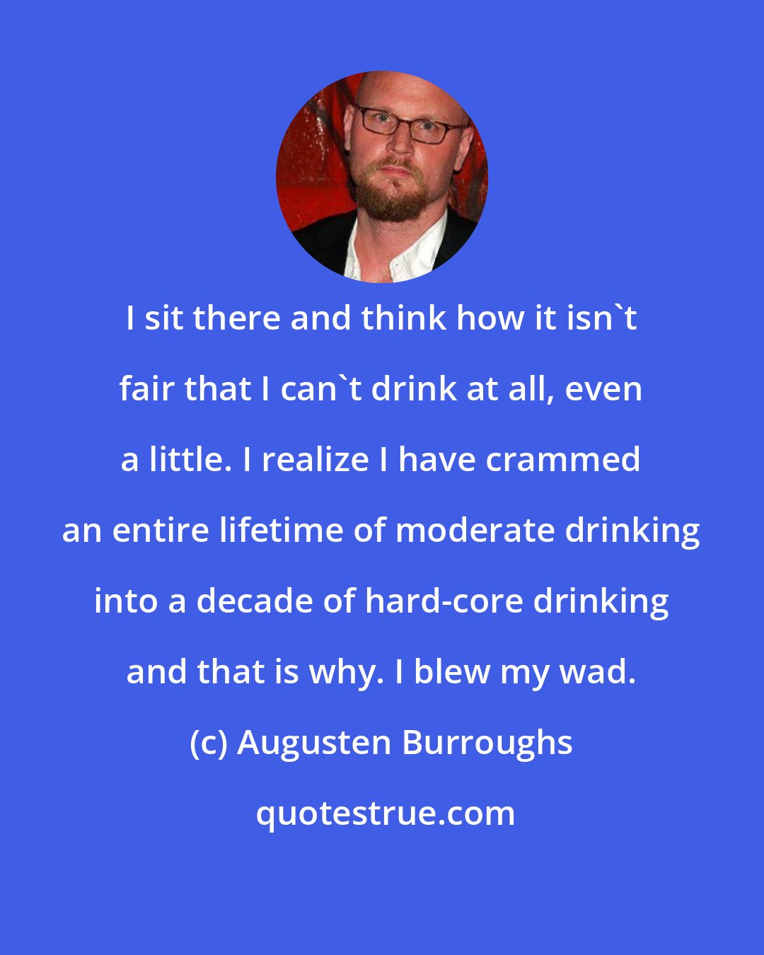 Augusten Burroughs: I sit there and think how it isn't fair that I can't drink at all, even a little. I realize I have crammed an entire lifetime of moderate drinking into a decade of hard-core drinking and that is why. I blew my wad.