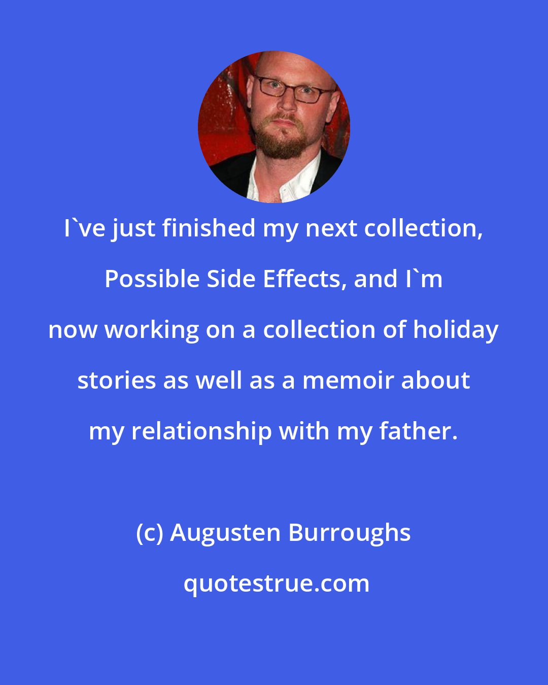 Augusten Burroughs: I've just finished my next collection, Possible Side Effects, and I'm now working on a collection of holiday stories as well as a memoir about my relationship with my father.