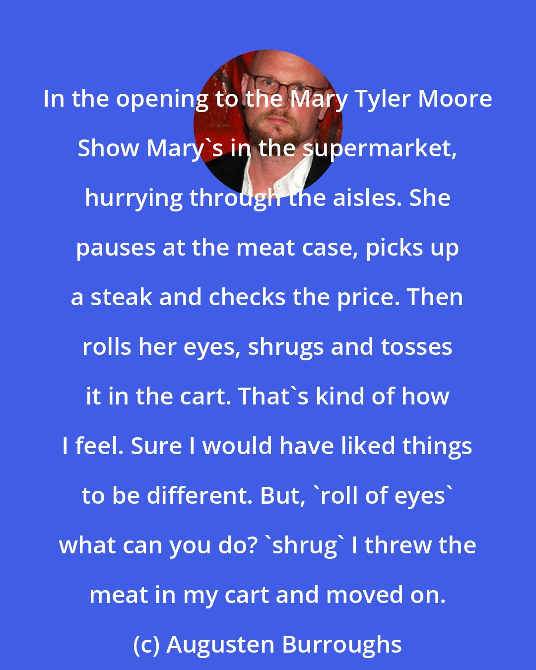 Augusten Burroughs: In the opening to the Mary Tyler Moore Show Mary's in the supermarket, hurrying through the aisles. She pauses at the meat case, picks up a steak and checks the price. Then rolls her eyes, shrugs and tosses it in the cart. That's kind of how I feel. Sure I would have liked things to be different. But, 'roll of eyes' what can you do? 'shrug' I threw the meat in my cart and moved on.