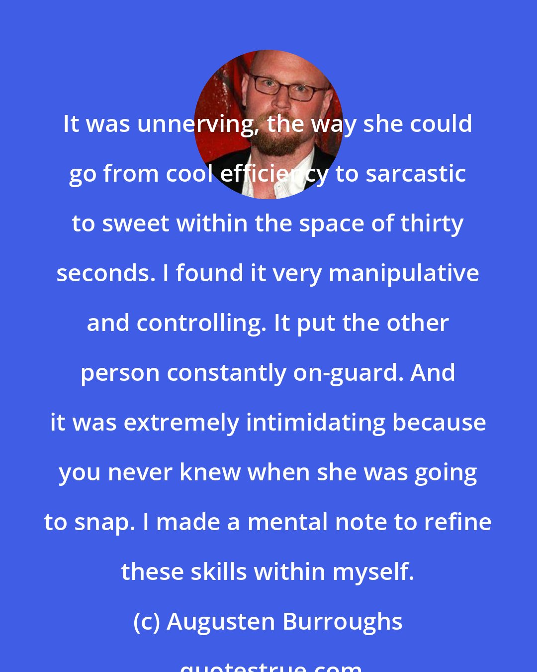 Augusten Burroughs: It was unnerving, the way she could go from cool efficiency to sarcastic to sweet within the space of thirty seconds. I found it very manipulative and controlling. It put the other person constantly on-guard. And it was extremely intimidating because you never knew when she was going to snap. I made a mental note to refine these skills within myself.