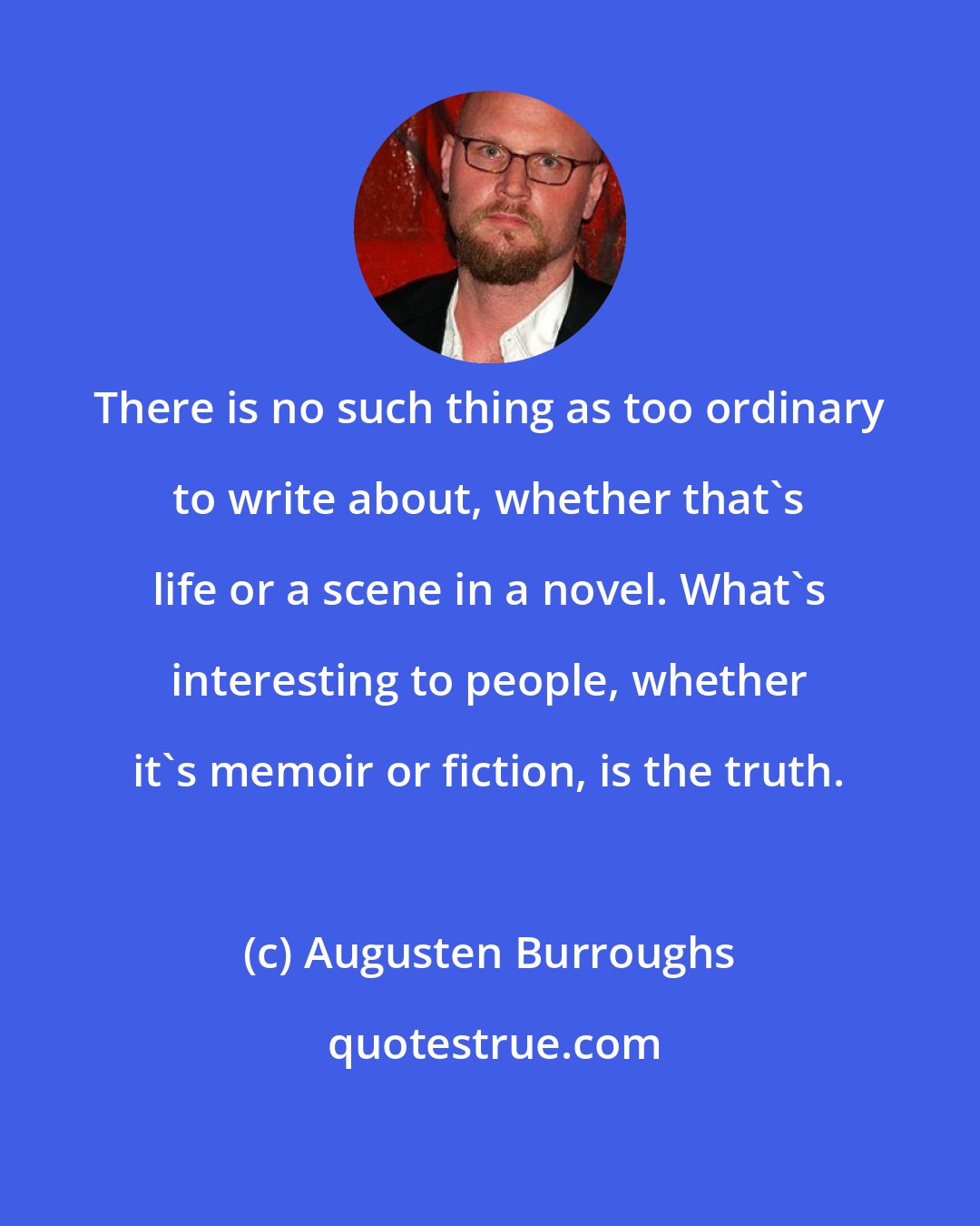 Augusten Burroughs: There is no such thing as too ordinary to write about, whether that's life or a scene in a novel. What's interesting to people, whether it's memoir or fiction, is the truth.