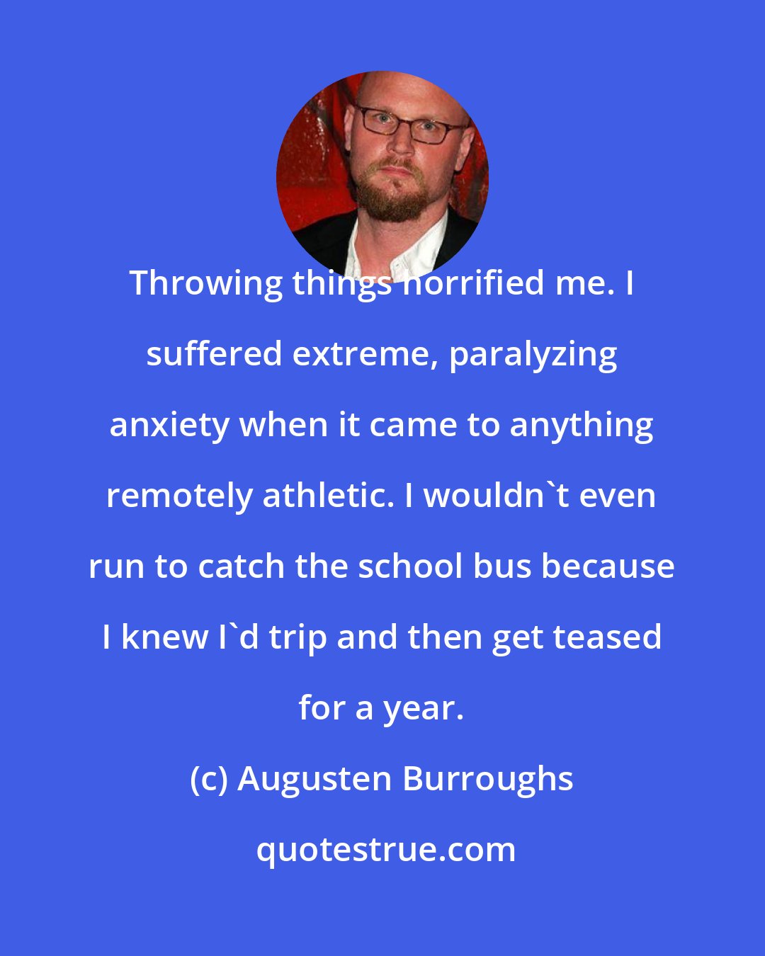 Augusten Burroughs: Throwing things horrified me. I suffered extreme, paralyzing anxiety when it came to anything remotely athletic. I wouldn't even run to catch the school bus because I knew I'd trip and then get teased for a year.