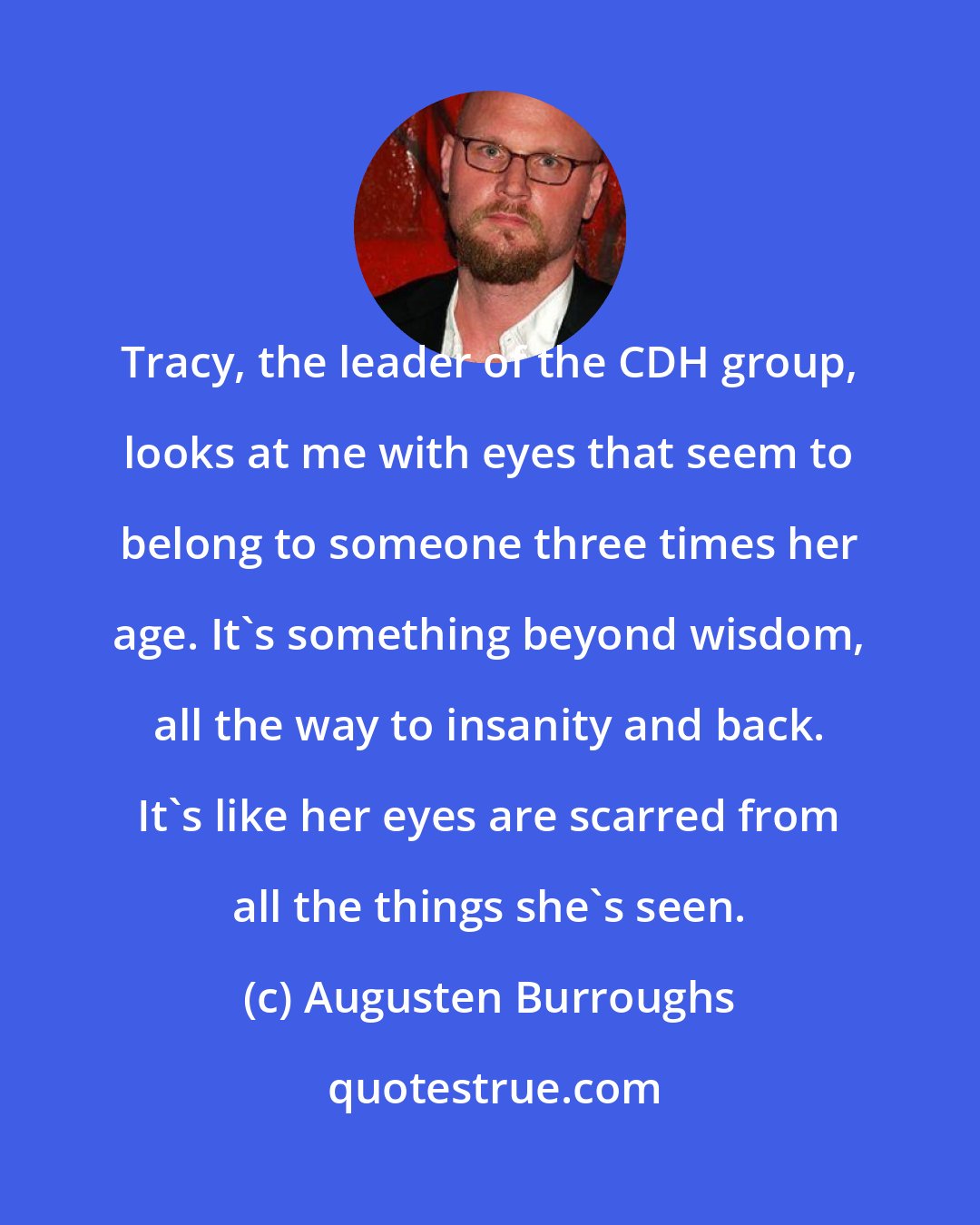 Augusten Burroughs: Tracy, the leader of the CDH group, looks at me with eyes that seem to belong to someone three times her age. It's something beyond wisdom, all the way to insanity and back. It's like her eyes are scarred from all the things she's seen.