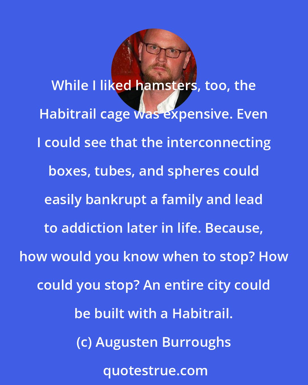 Augusten Burroughs: While I liked hamsters, too, the Habitrail cage was expensive. Even I could see that the interconnecting boxes, tubes, and spheres could easily bankrupt a family and lead to addiction later in life. Because, how would you know when to stop? How could you stop? An entire city could be built with a Habitrail.