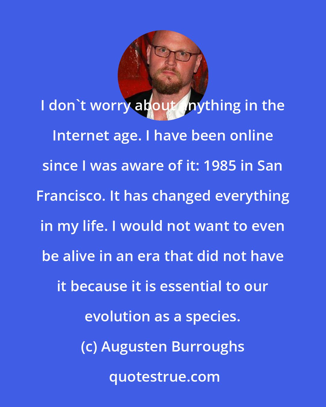 Augusten Burroughs: I don't worry about anything in the Internet age. I have been online since I was aware of it: 1985 in San Francisco. It has changed everything in my life. I would not want to even be alive in an era that did not have it because it is essential to our evolution as a species.