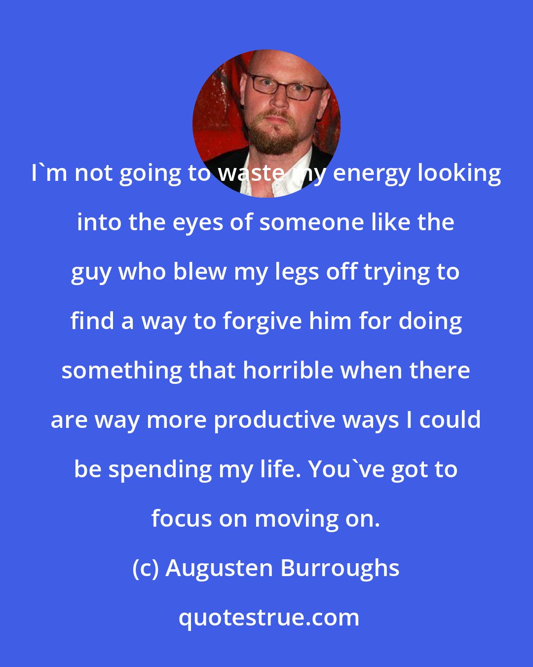 Augusten Burroughs: I'm not going to waste my energy looking into the eyes of someone like the guy who blew my legs off trying to find a way to forgive him for doing something that horrible when there are way more productive ways I could be spending my life. You've got to focus on moving on.