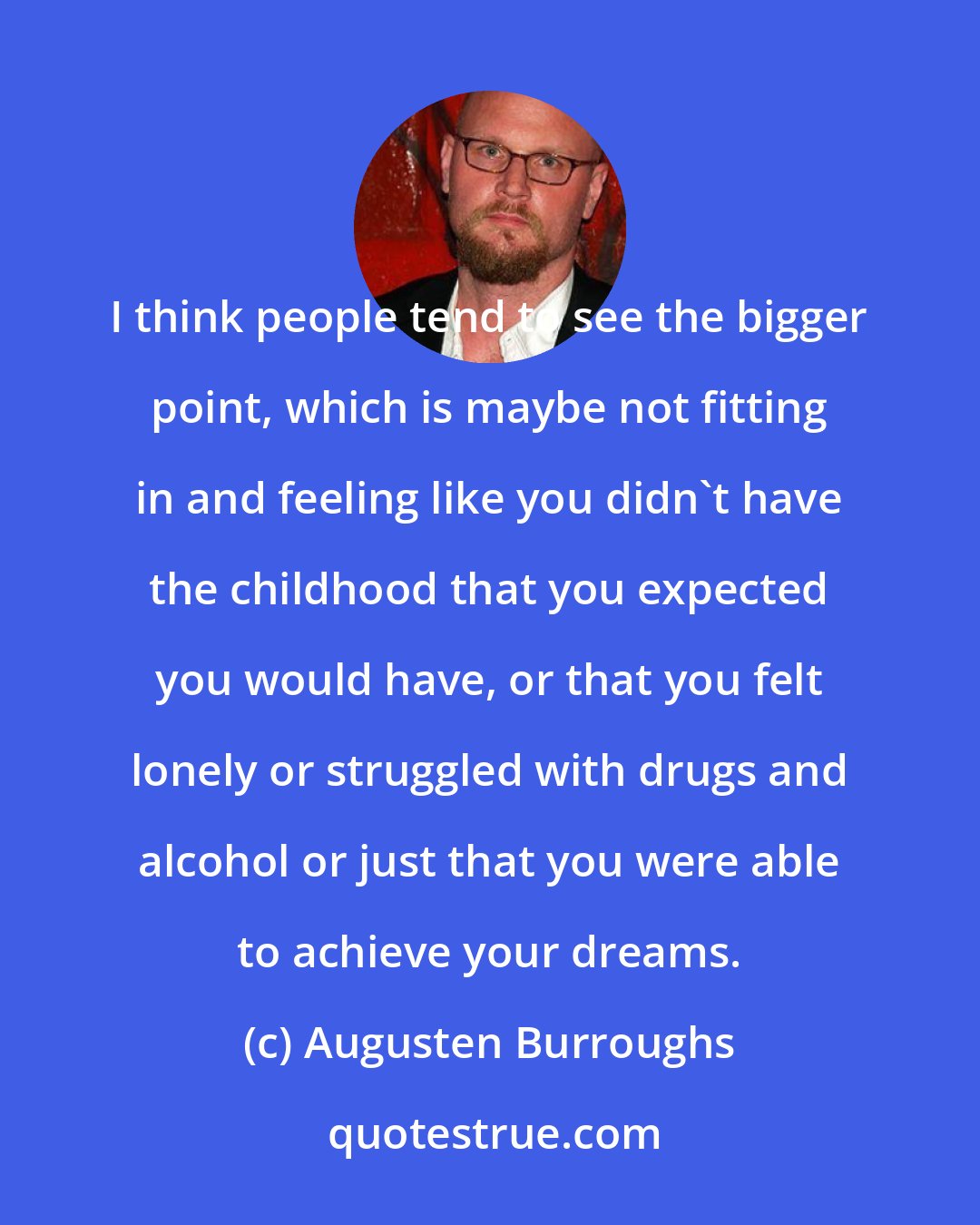 Augusten Burroughs: I think people tend to see the bigger point, which is maybe not fitting in and feeling like you didn't have the childhood that you expected you would have, or that you felt lonely or struggled with drugs and alcohol or just that you were able to achieve your dreams.