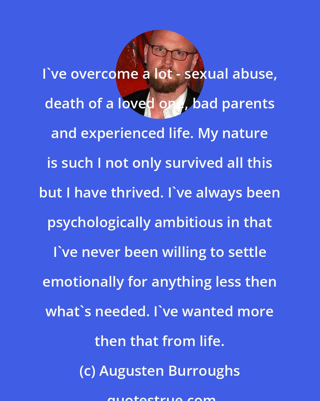 Augusten Burroughs: I've overcome a lot - sexual abuse, death of a loved one, bad parents and experienced life. My nature is such I not only survived all this but I have thrived. I've always been psychologically ambitious in that I've never been willing to settle emotionally for anything less then what's needed. I've wanted more then that from life.