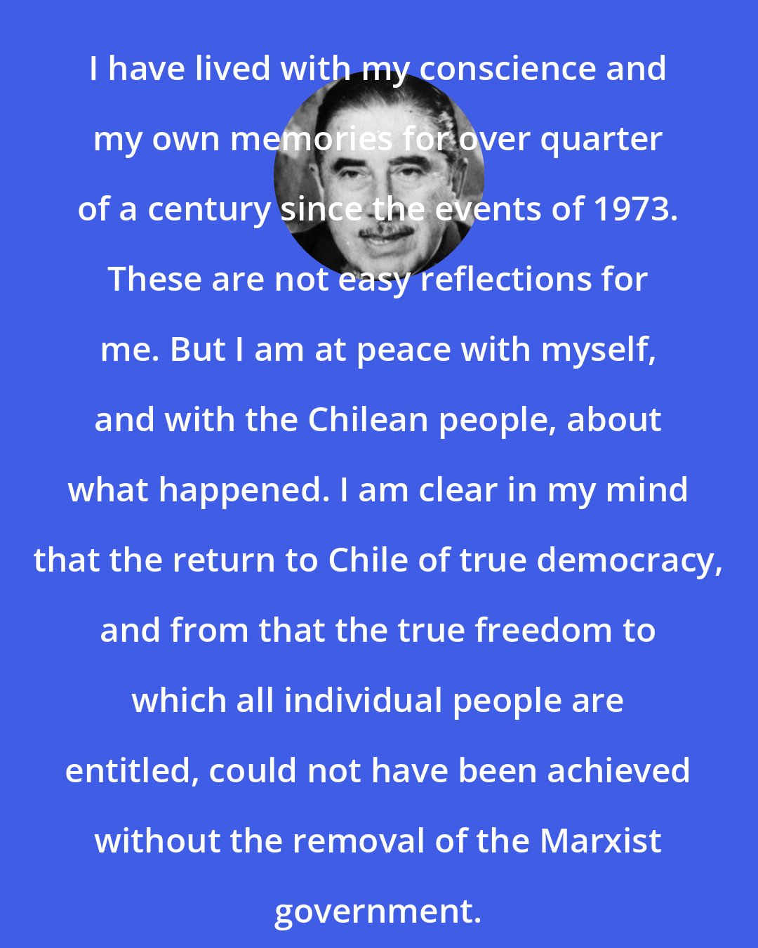 Augusto Pinochet: I have lived with my conscience and my own memories for over quarter of a century since the events of 1973. These are not easy reflections for me. But I am at peace with myself, and with the Chilean people, about what happened. I am clear in my mind that the return to Chile of true democracy, and from that the true freedom to which all individual people are entitled, could not have been achieved without the removal of the Marxist government.