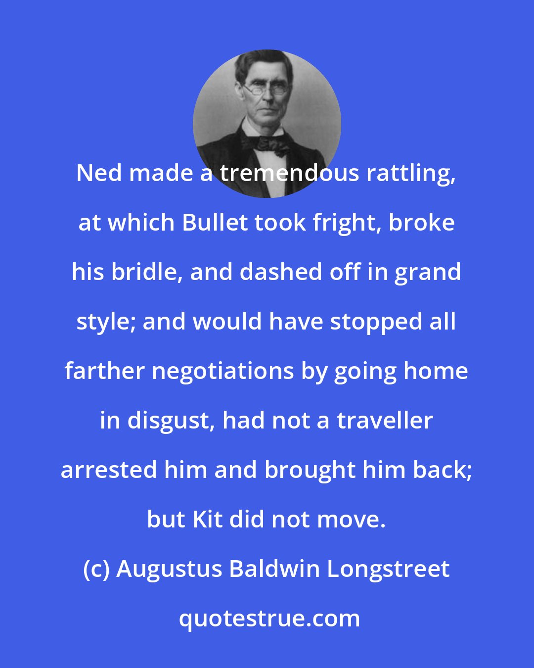 Augustus Baldwin Longstreet: Ned made a tremendous rattling, at which Bullet took fright, broke his bridle, and dashed off in grand style; and would have stopped all farther negotiations by going home in disgust, had not a traveller arrested him and brought him back; but Kit did not move.
