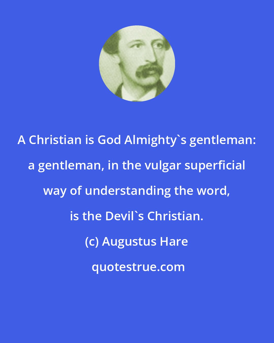 Augustus Hare: A Christian is God Almighty's gentleman: a gentleman, in the vulgar superficial way of understanding the word, is the Devil's Christian.