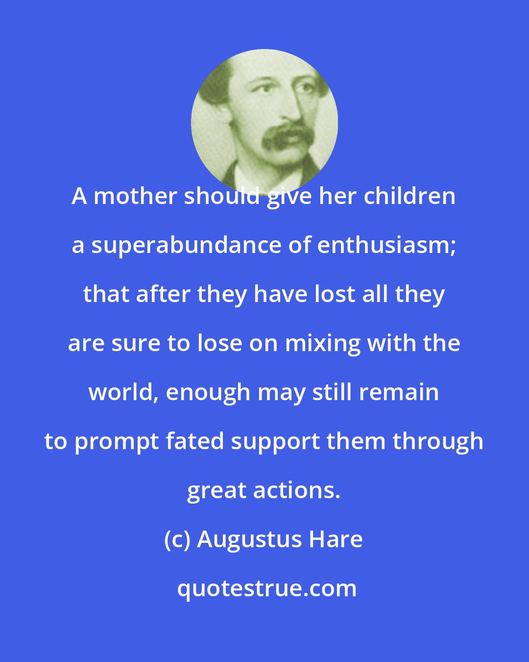 Augustus Hare: A mother should give her children a superabundance of enthusiasm; that after they have lost all they are sure to lose on mixing with the world, enough may still remain to prompt fated support them through great actions.