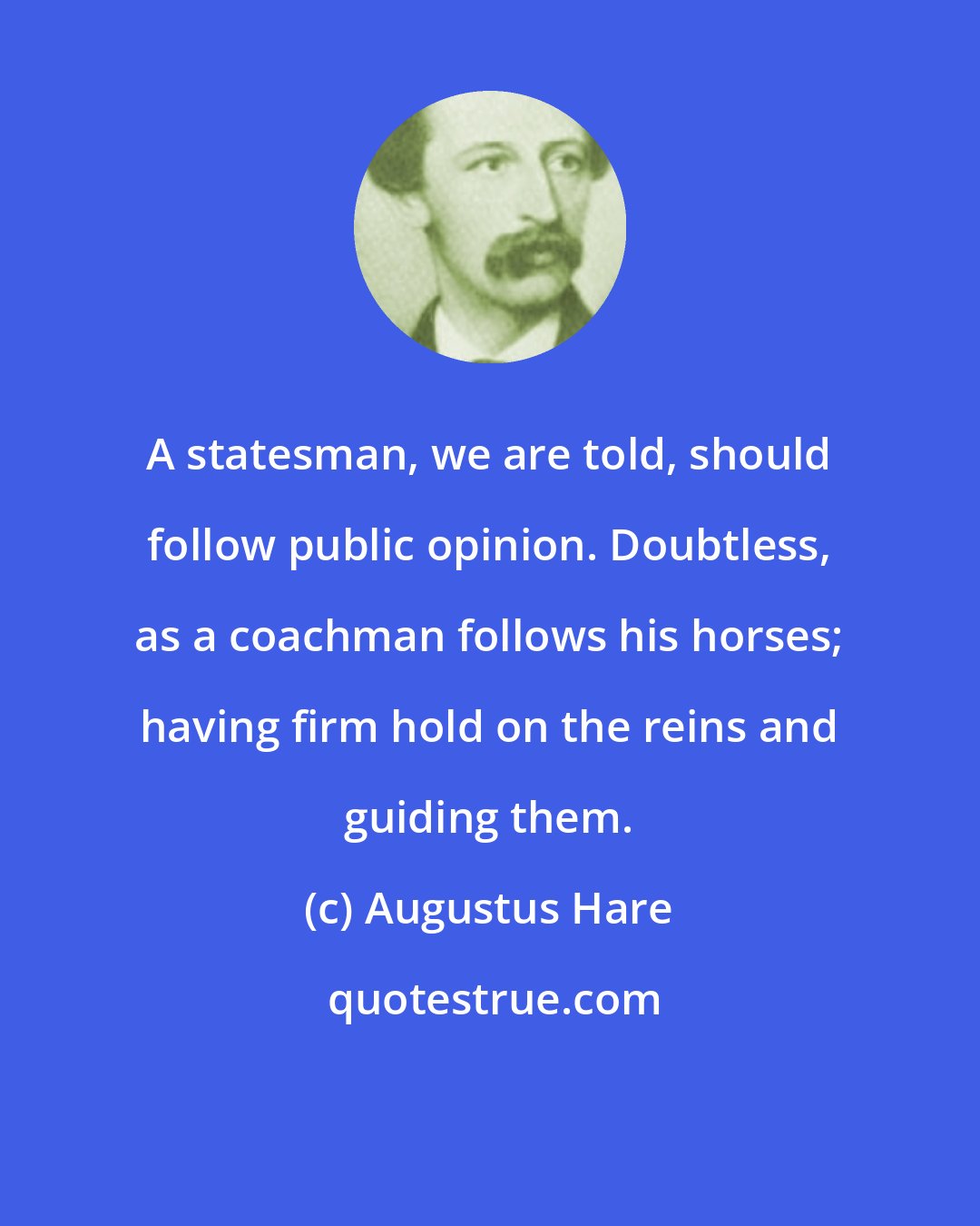 Augustus Hare: A statesman, we are told, should follow public opinion. Doubtless, as a coachman follows his horses; having firm hold on the reins and guiding them.