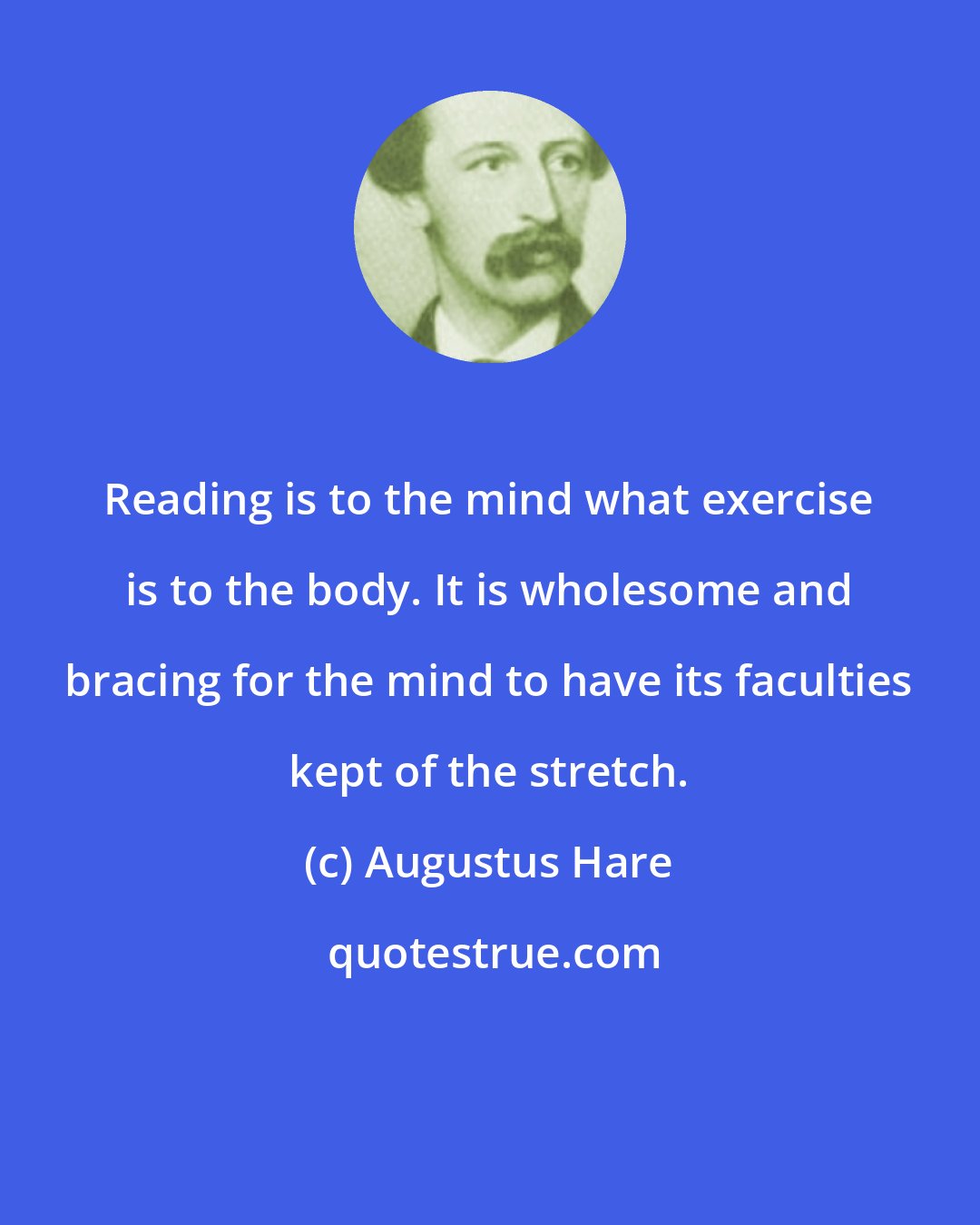 Augustus Hare: Reading is to the mind what exercise is to the body. It is wholesome and bracing for the mind to have its faculties kept of the stretch.