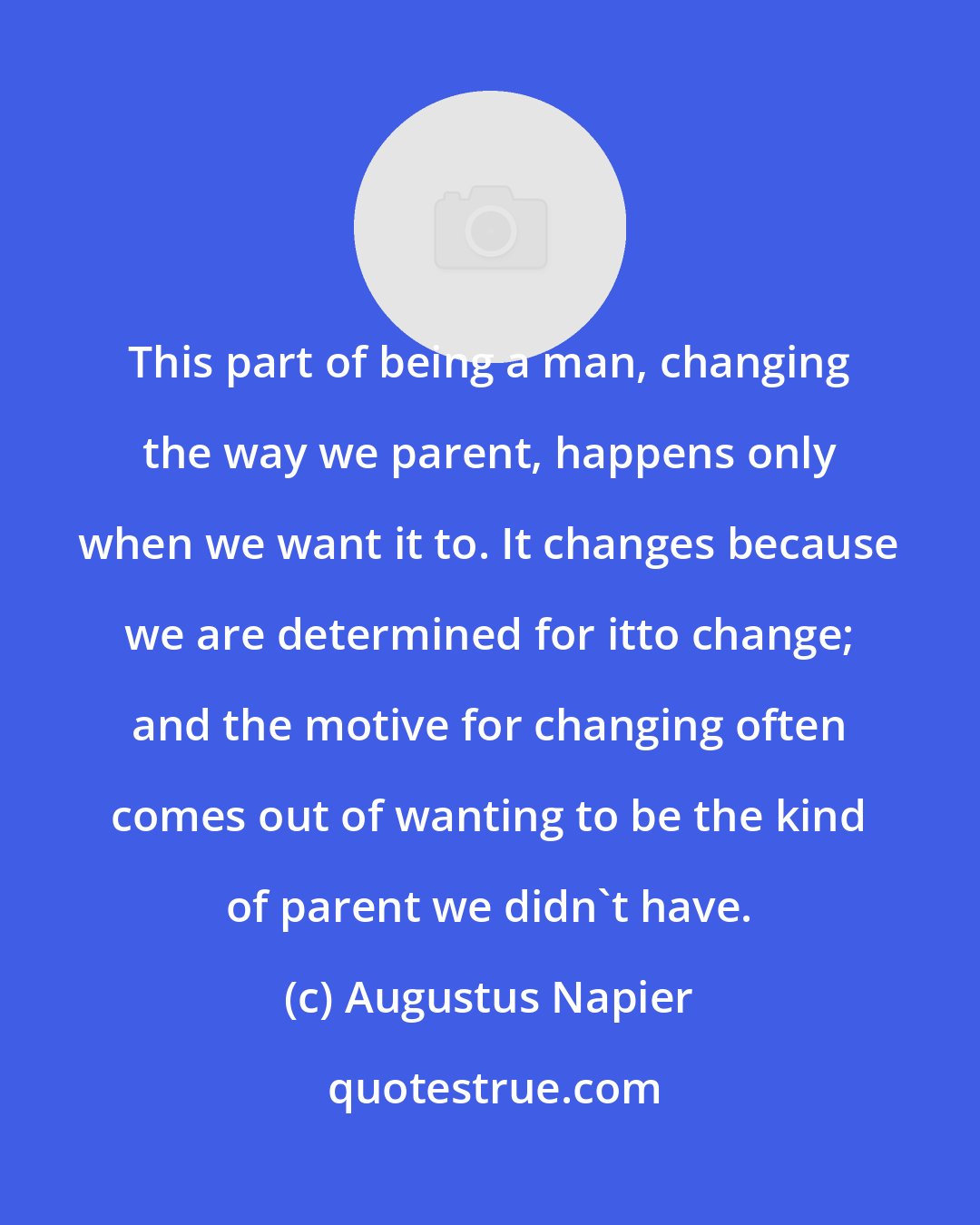 Augustus Napier: This part of being a man, changing the way we parent, happens only when we want it to. It changes because we are determined for itto change; and the motive for changing often comes out of wanting to be the kind of parent we didn't have.