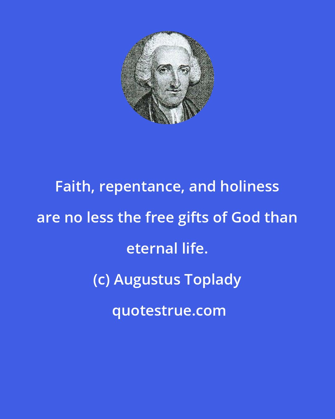 Augustus Toplady: Faith, repentance, and holiness are no less the free gifts of God than eternal life.
