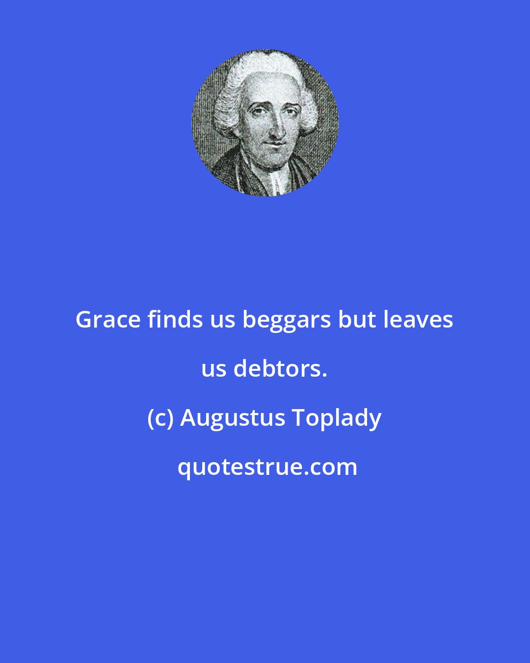 Augustus Toplady: Grace finds us beggars but leaves us debtors.