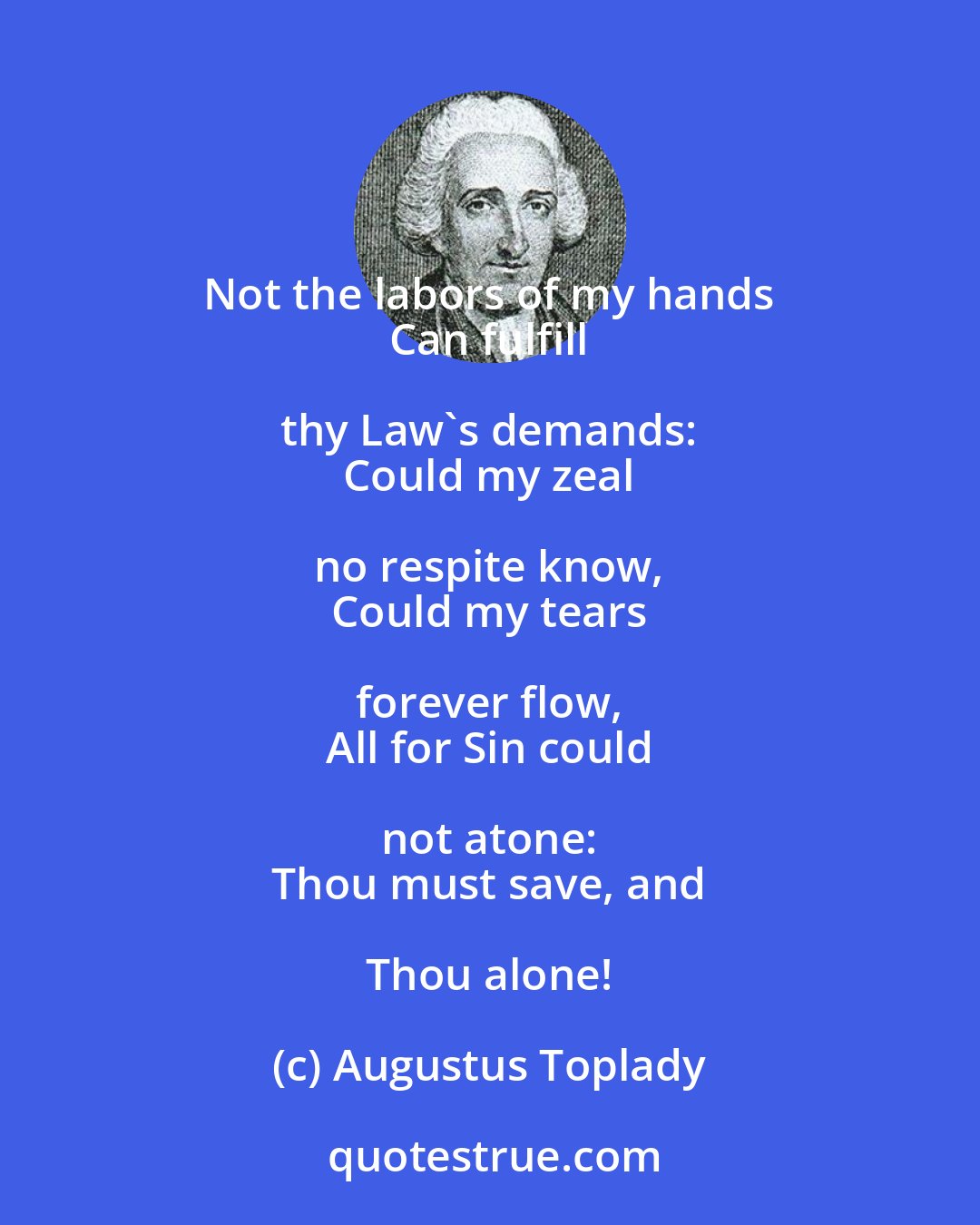 Augustus Toplady: Not the labors of my hands 
 Can fulfill thy Law's demands: 
 Could my zeal no respite know, 
 Could my tears forever flow, 
 All for Sin could not atone: 
 Thou must save, and Thou alone!