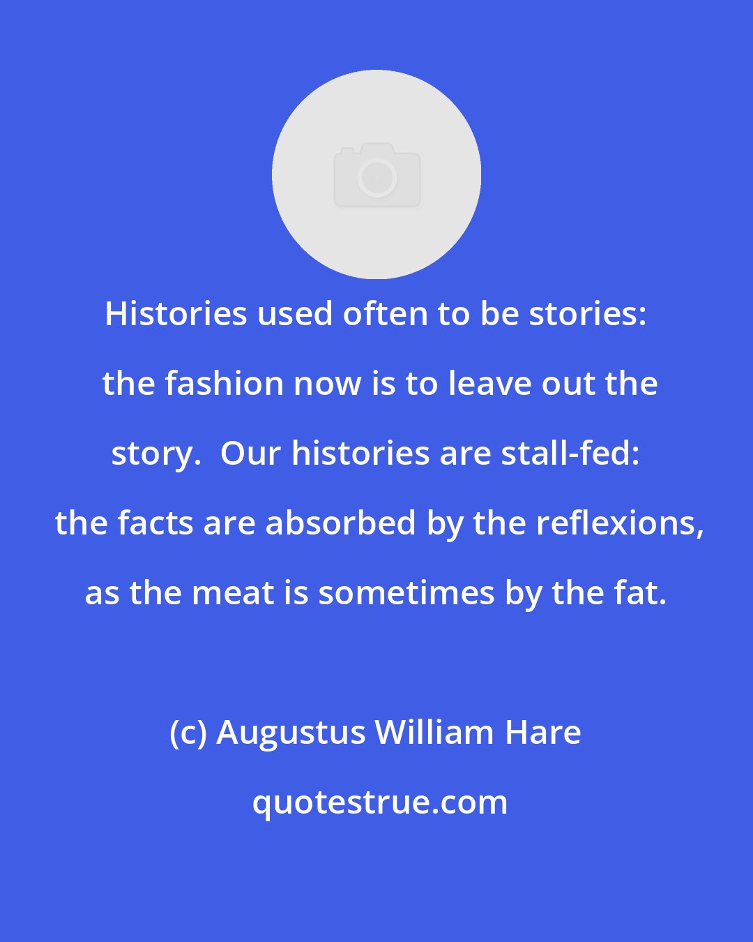 Augustus William Hare: Histories used often to be stories:  the fashion now is to leave out the story.  Our histories are stall-fed:  the facts are absorbed by the reflexions, as the meat is sometimes by the fat.