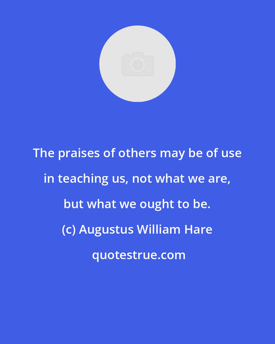 Augustus William Hare: The praises of others may be of use in teaching us, not what we are, but what we ought to be.