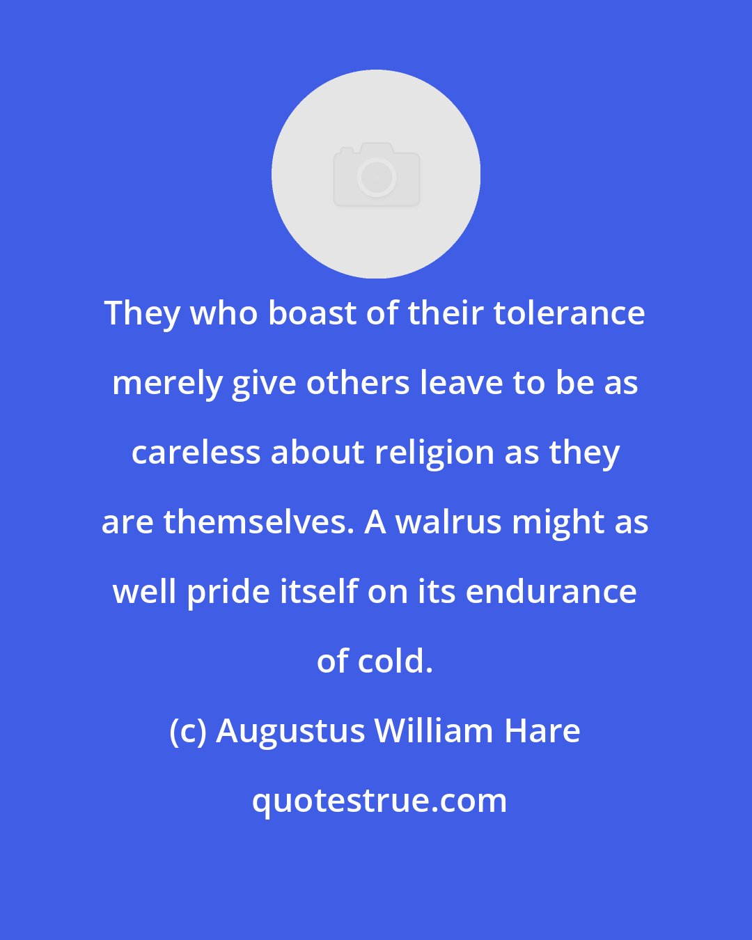 Augustus William Hare: They who boast of their tolerance merely give others leave to be as careless about religion as they are themselves. A walrus might as well pride itself on its endurance of cold.