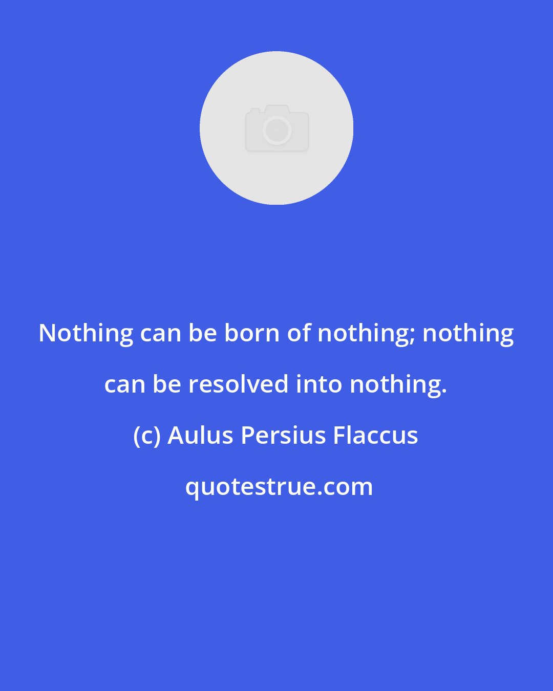 Aulus Persius Flaccus: Nothing can be born of nothing; nothing can be resolved into nothing.