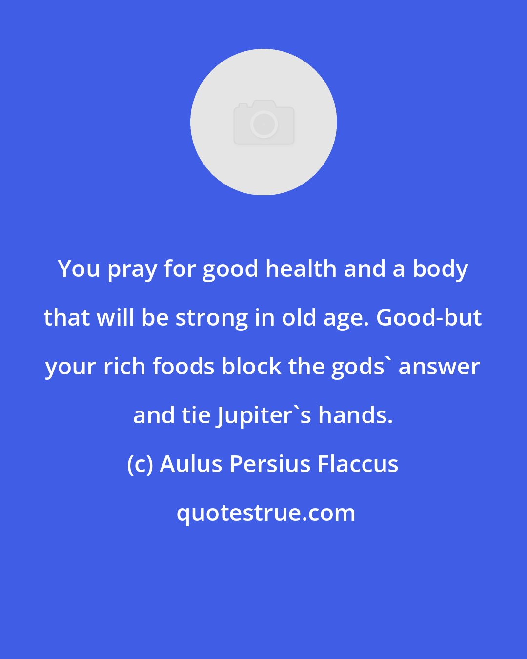 Aulus Persius Flaccus: You pray for good health and a body that will be strong in old age. Good-but your rich foods block the gods' answer and tie Jupiter's hands.