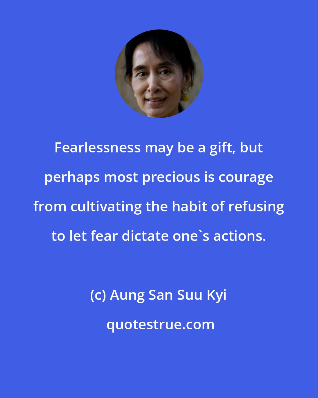 Aung San Suu Kyi: Fearlessness may be a gift, but perhaps most precious is courage from cultivating the habit of refusing to let fear dictate one's actions.