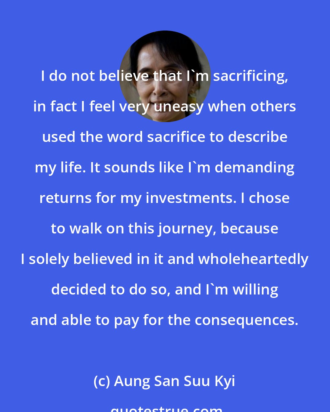 Aung San Suu Kyi: I do not believe that I'm sacrificing, in fact I feel very uneasy when others used the word sacrifice to describe my life. It sounds like I'm demanding returns for my investments. I chose to walk on this journey, because I solely believed in it and wholeheartedly decided to do so, and I'm willing and able to pay for the consequences.