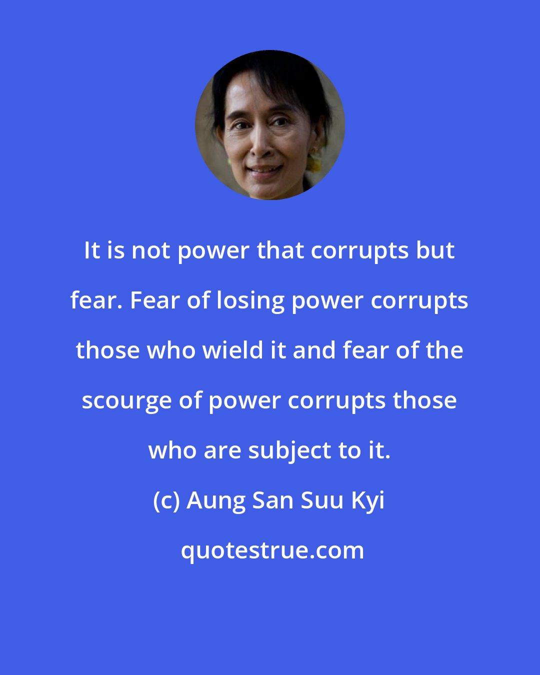 Aung San Suu Kyi: It is not power that corrupts but fear. Fear of losing power corrupts those who wield it and fear of the scourge of power corrupts those who are subject to it.