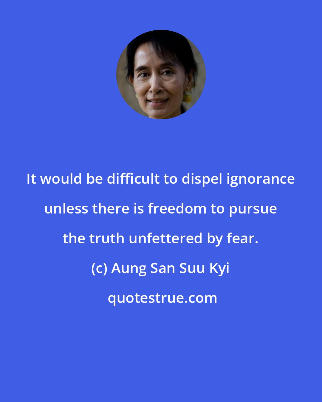 Aung San Suu Kyi: It would be difficult to dispel ignorance unless there is freedom to pursue the truth unfettered by fear.