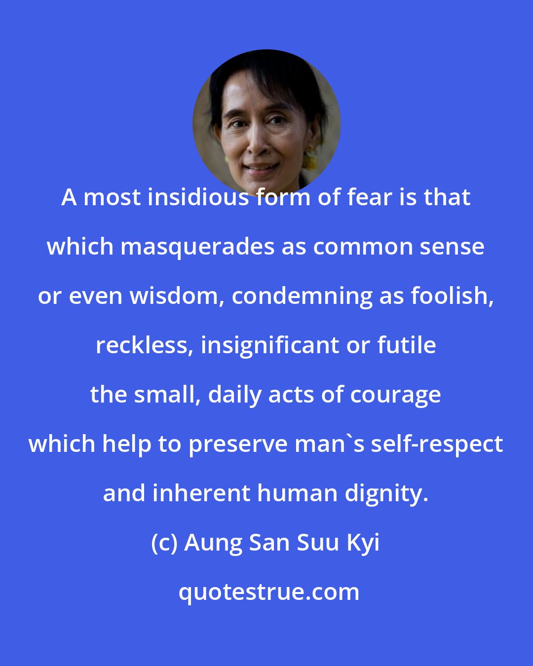 Aung San Suu Kyi: A most insidious form of fear is that which masquerades as common sense or even wisdom, condemning as foolish, reckless, insignificant or futile the small, daily acts of courage which help to preserve man's self-respect and inherent human dignity.