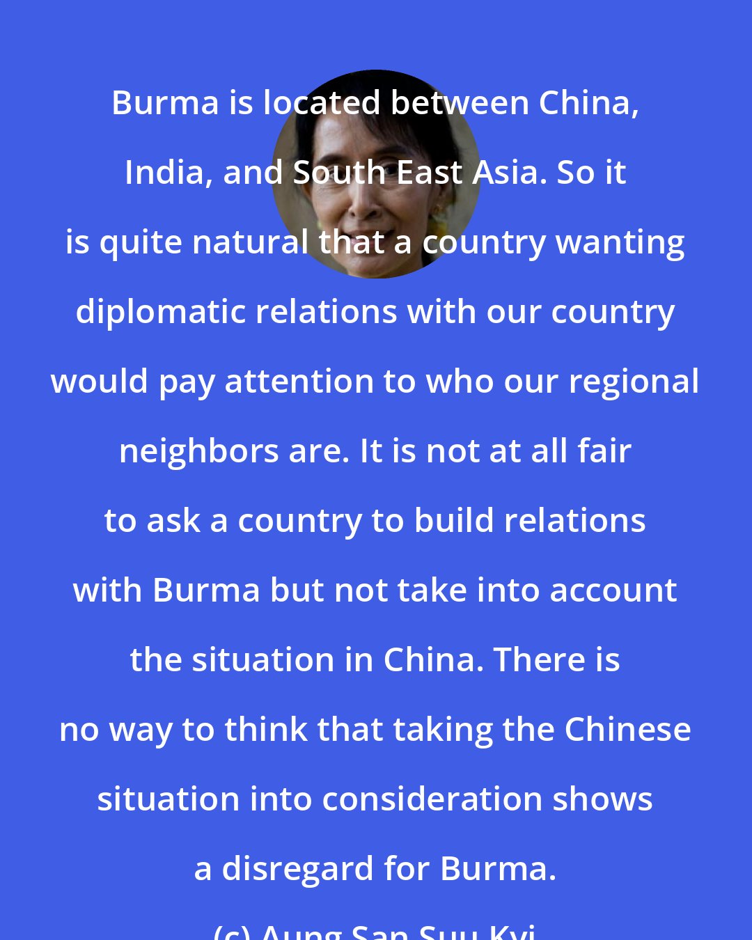 Aung San Suu Kyi: Burma is located between China, India, and South East Asia. So it is quite natural that a country wanting diplomatic relations with our country would pay attention to who our regional neighbors are. It is not at all fair to ask a country to build relations with Burma but not take into account the situation in China. There is no way to think that taking the Chinese situation into consideration shows a disregard for Burma.