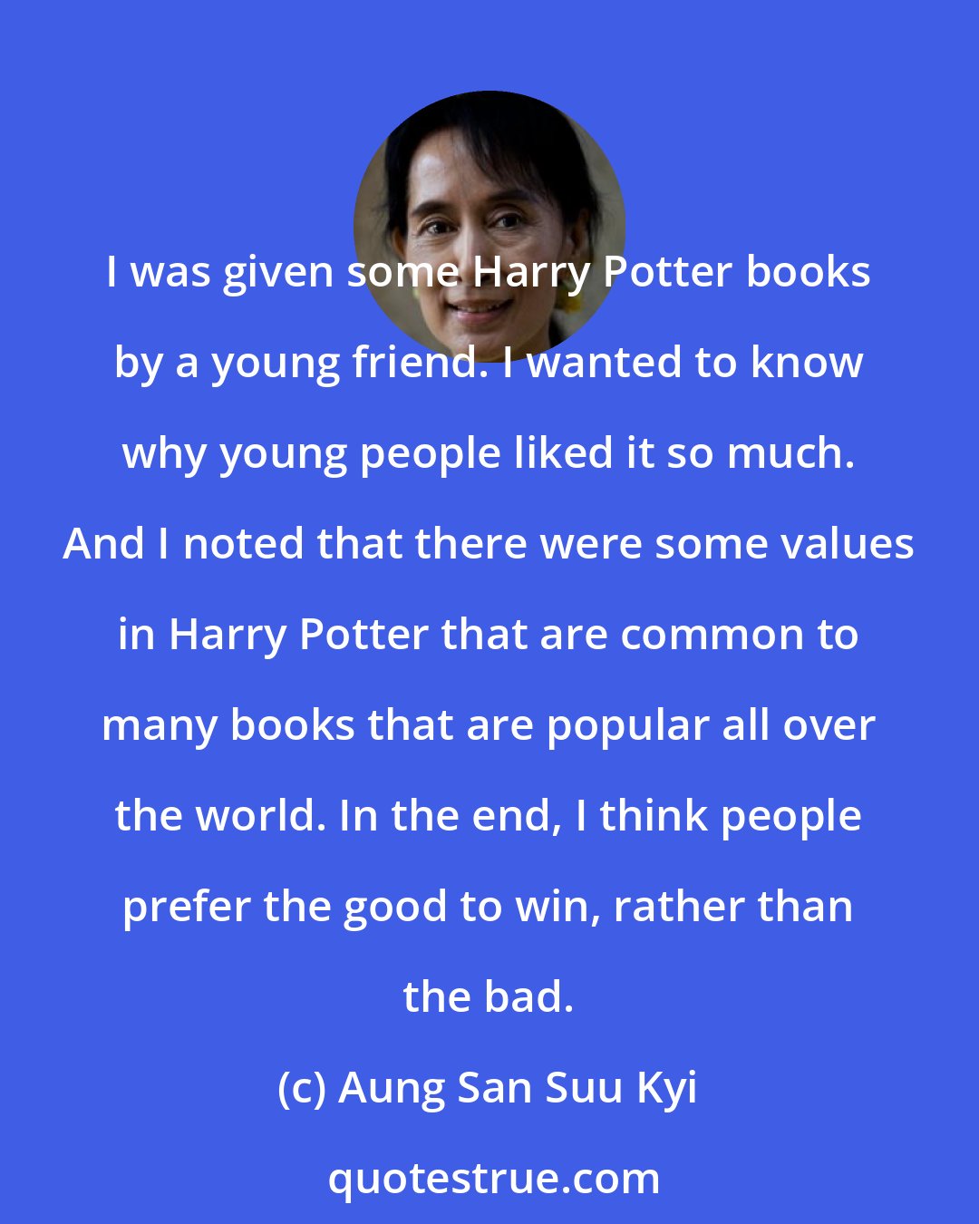 Aung San Suu Kyi: I was given some Harry Potter books by a young friend. I wanted to know why young people liked it so much. And I noted that there were some values in Harry Potter that are common to many books that are popular all over the world. In the end, I think people prefer the good to win, rather than the bad.