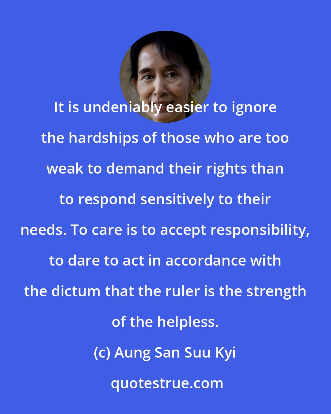 Aung San Suu Kyi: It is undeniably easier to ignore the hardships of those who are too weak to demand their rights than to respond sensitively to their needs. To care is to accept responsibility, to dare to act in accordance with the dictum that the ruler is the strength of the helpless.