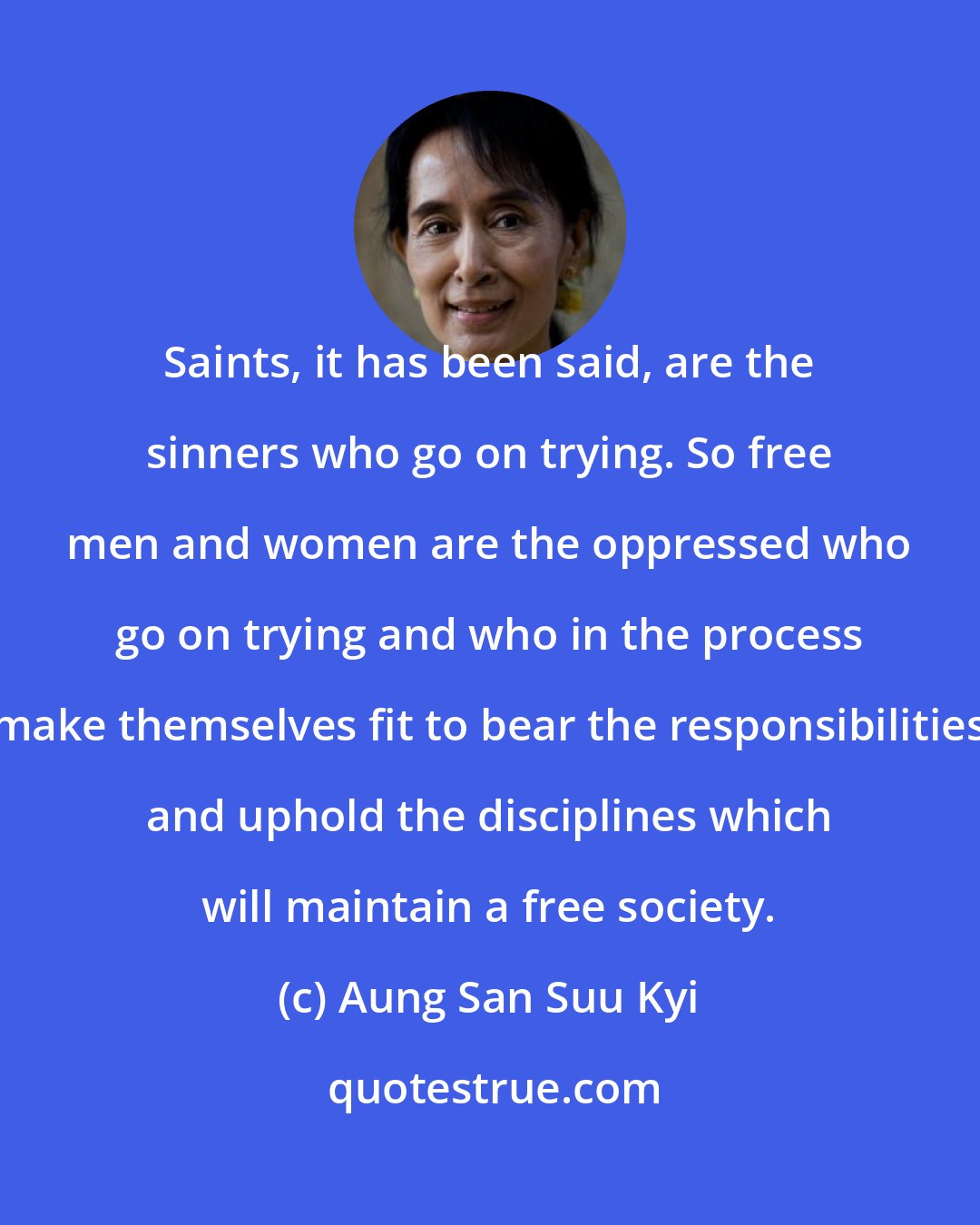 Aung San Suu Kyi: Saints, it has been said, are the sinners who go on trying. So free men and women are the oppressed who go on trying and who in the process make themselves fit to bear the responsibilities and uphold the disciplines which will maintain a free society.