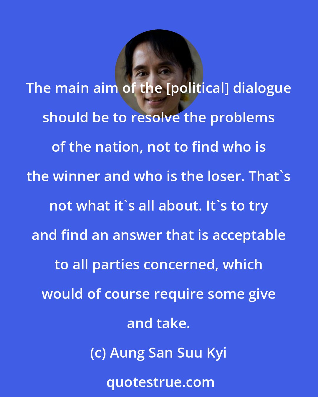 Aung San Suu Kyi: The main aim of the [political] dialogue should be to resolve the problems of the nation, not to find who is the winner and who is the loser. That's not what it's all about. It's to try and find an answer that is acceptable to all parties concerned, which would of course require some give and take.