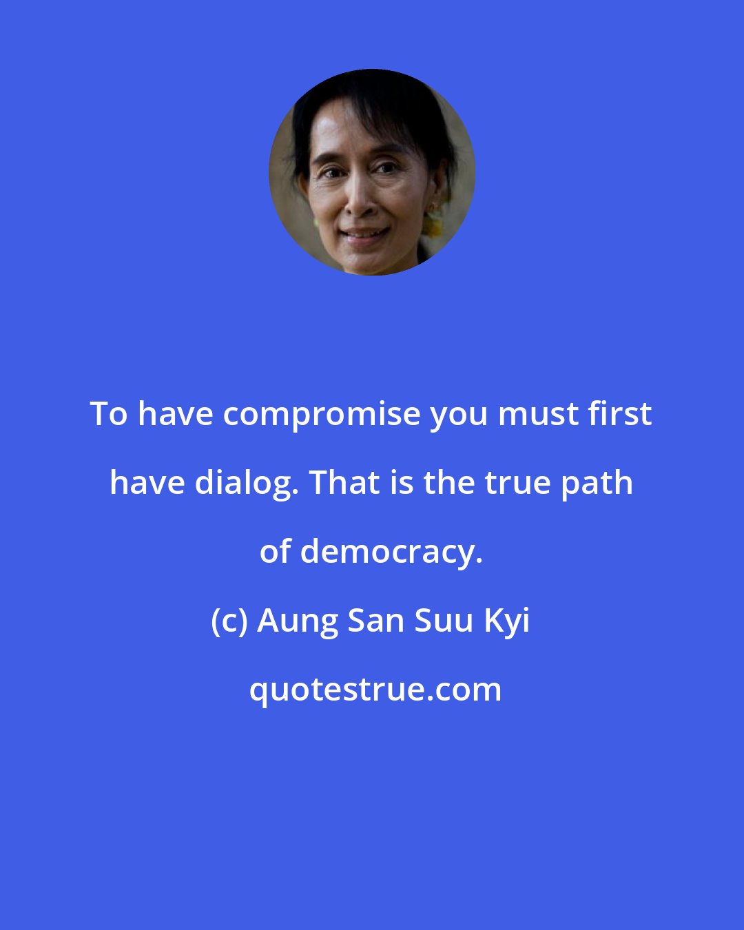 Aung San Suu Kyi: To have compromise you must first have dialog. That is the true path of democracy.