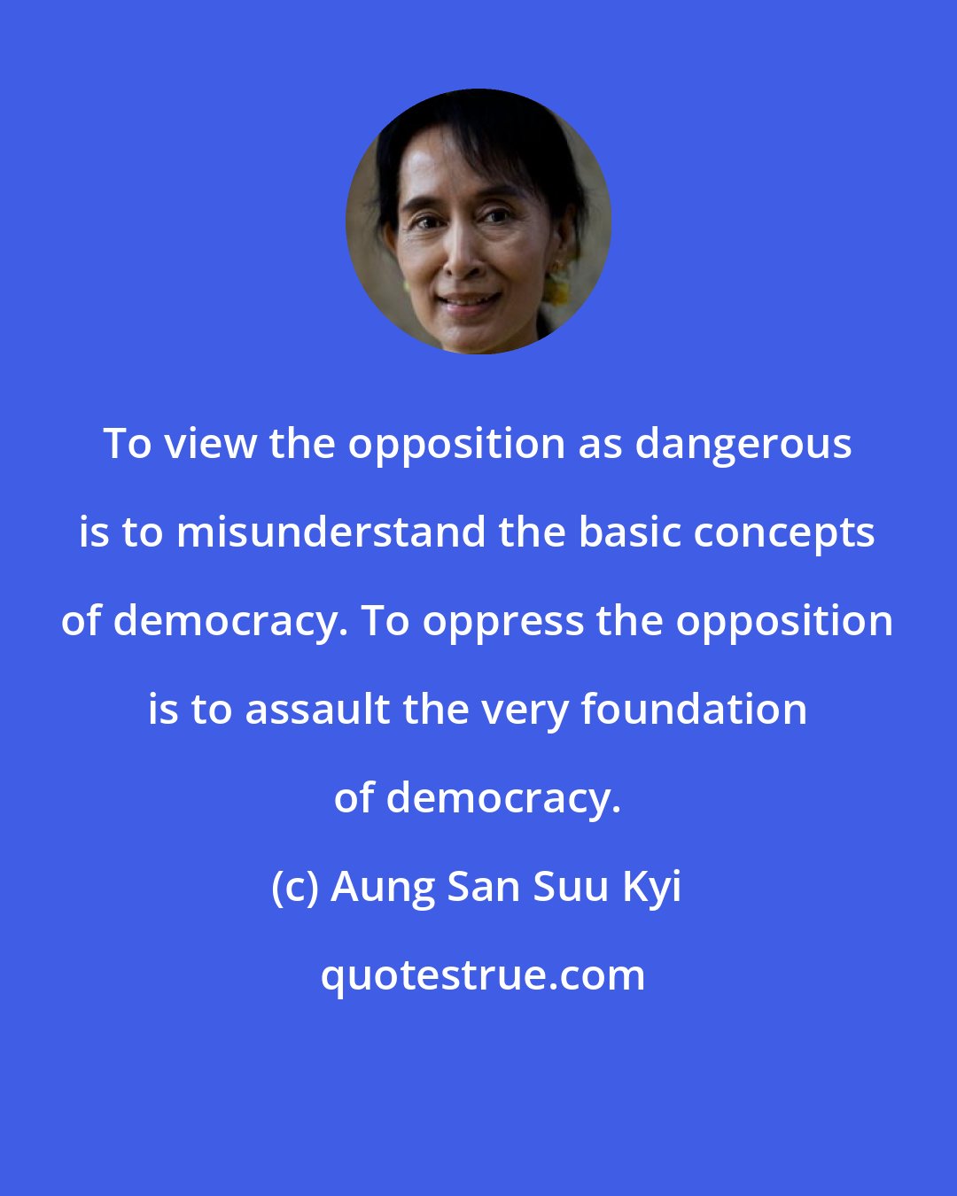 Aung San Suu Kyi: To view the opposition as dangerous is to misunderstand the basic concepts of democracy. To oppress the opposition is to assault the very foundation of democracy.