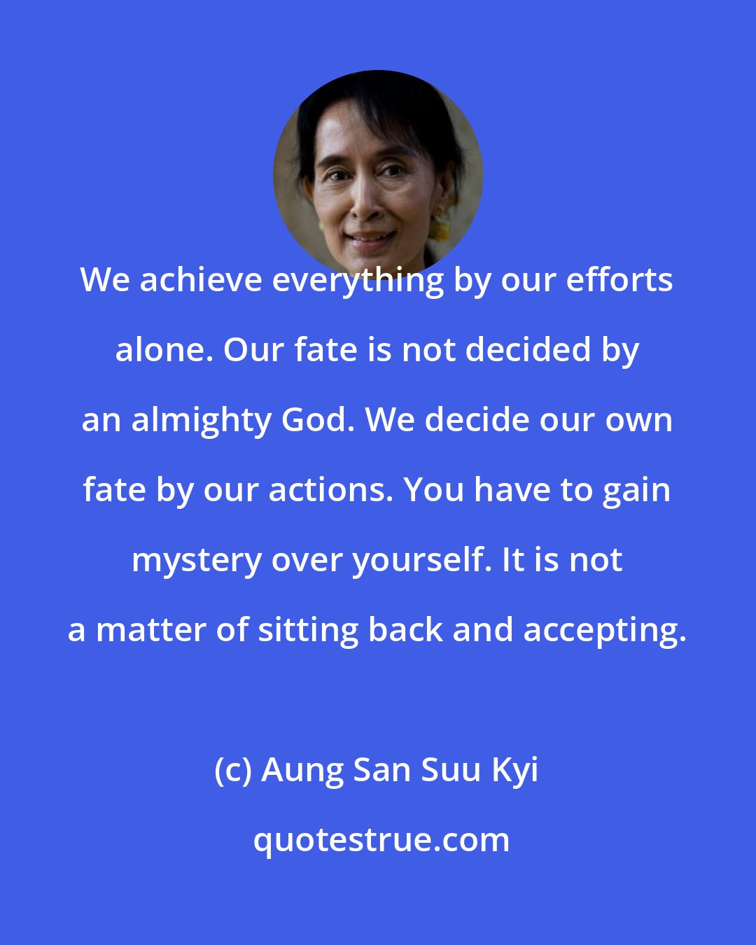 Aung San Suu Kyi: We achieve everything by our efforts alone. Our fate is not decided by an almighty God. We decide our own fate by our actions. You have to gain mystery over yourself. It is not a matter of sitting back and accepting.