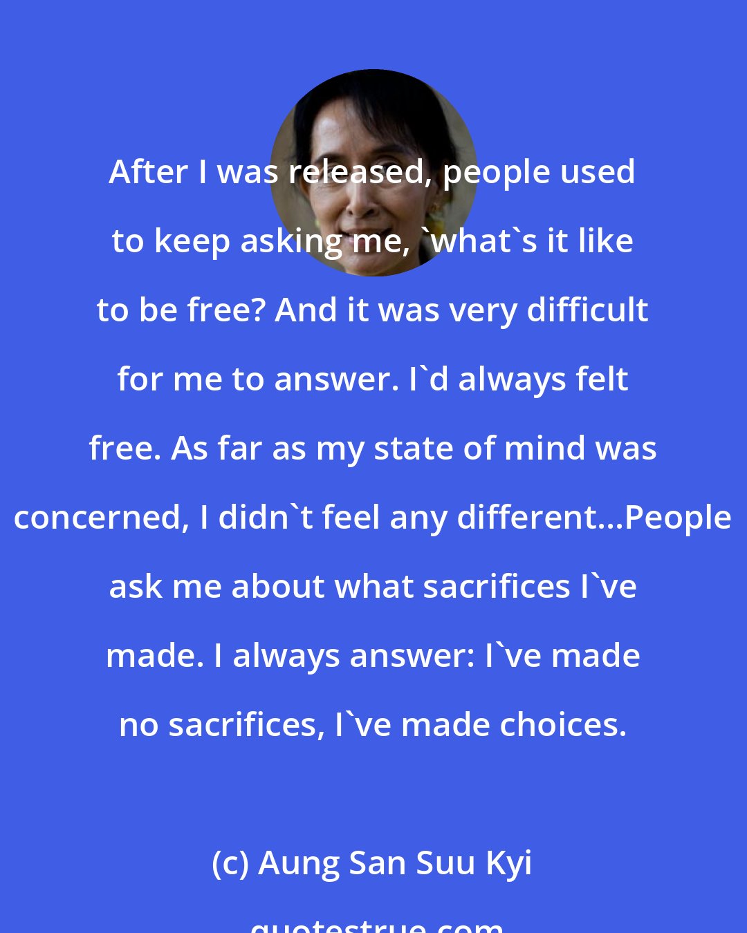 Aung San Suu Kyi: After I was released, people used to keep asking me, 'what's it like to be free? And it was very difficult for me to answer. I'd always felt free. As far as my state of mind was concerned, I didn't feel any different...People ask me about what sacrifices I've made. I always answer: I've made no sacrifices, I've made choices.