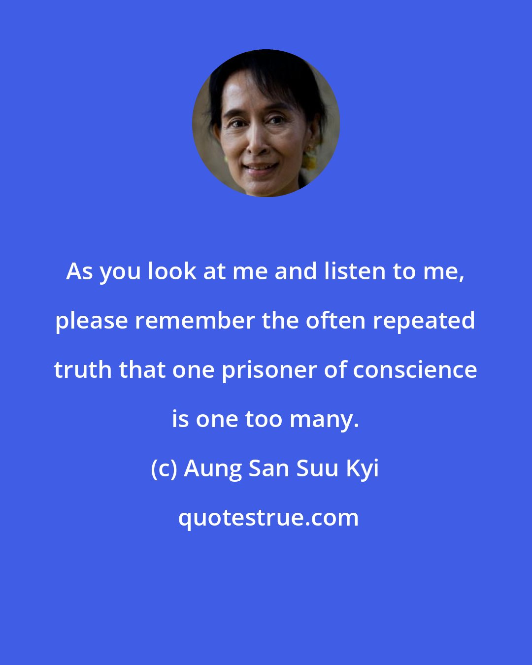 Aung San Suu Kyi: As you look at me and listen to me, please remember the often repeated truth that one prisoner of conscience is one too many.