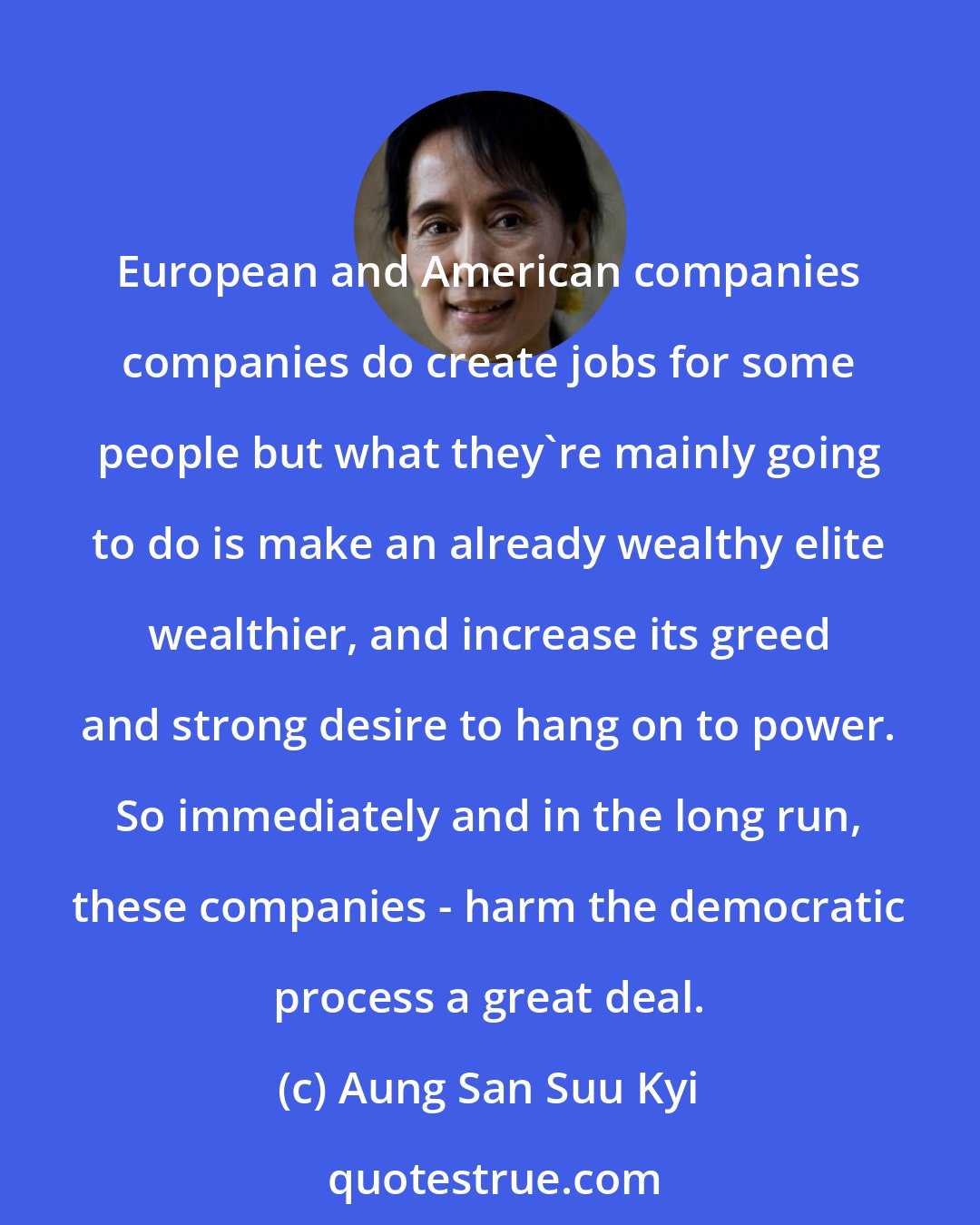 Aung San Suu Kyi: European and American companies companies do create jobs for some people but what they're mainly going to do is make an already wealthy elite wealthier, and increase its greed and strong desire to hang on to power. So immediately and in the long run, these companies - harm the democratic process a great deal.