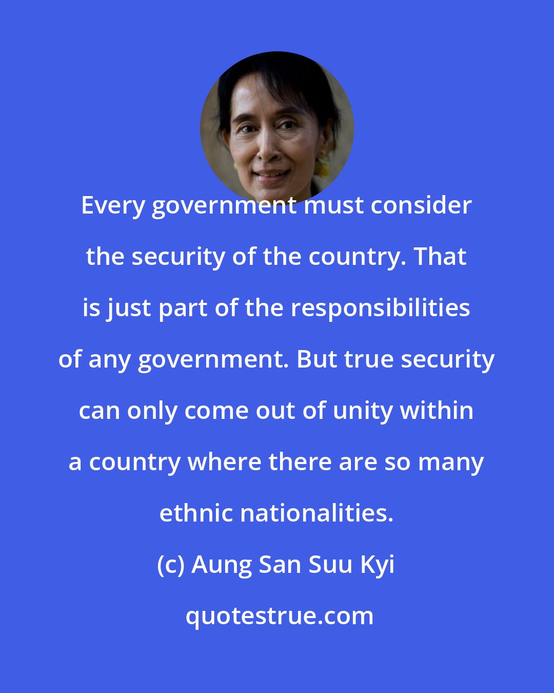 Aung San Suu Kyi: Every government must consider the security of the country. That is just part of the responsibilities of any government. But true security can only come out of unity within a country where there are so many ethnic nationalities.