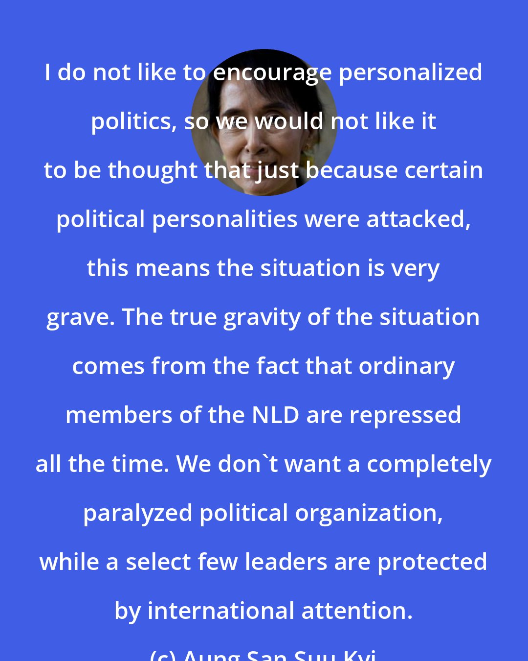 Aung San Suu Kyi: I do not like to encourage personalized politics, so we would not like it to be thought that just because certain political personalities were attacked, this means the situation is very grave. The true gravity of the situation comes from the fact that ordinary members of the NLD are repressed all the time. We don't want a completely paralyzed political organization, while a select few leaders are protected by international attention.