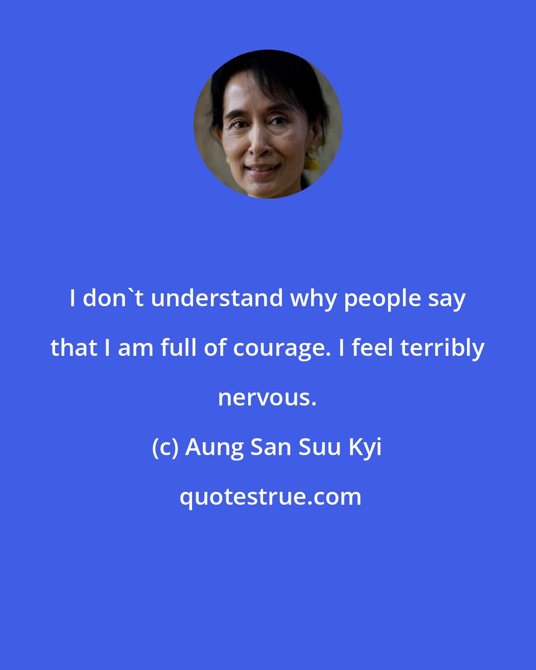 Aung San Suu Kyi: I don't understand why people say that I am full of courage. I feel terribly nervous.