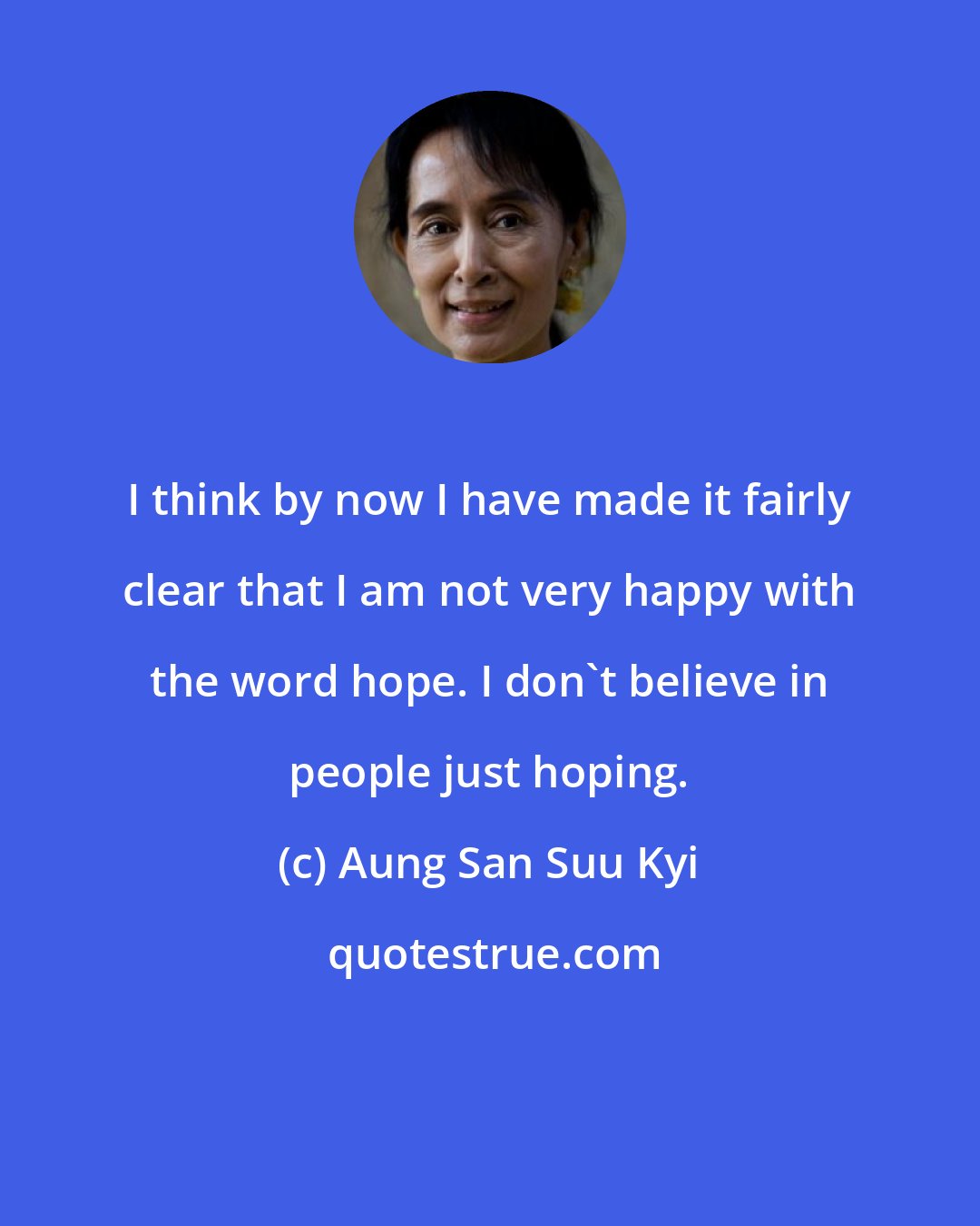 Aung San Suu Kyi: I think by now I have made it fairly clear that I am not very happy with the word hope. I don't believe in people just hoping.