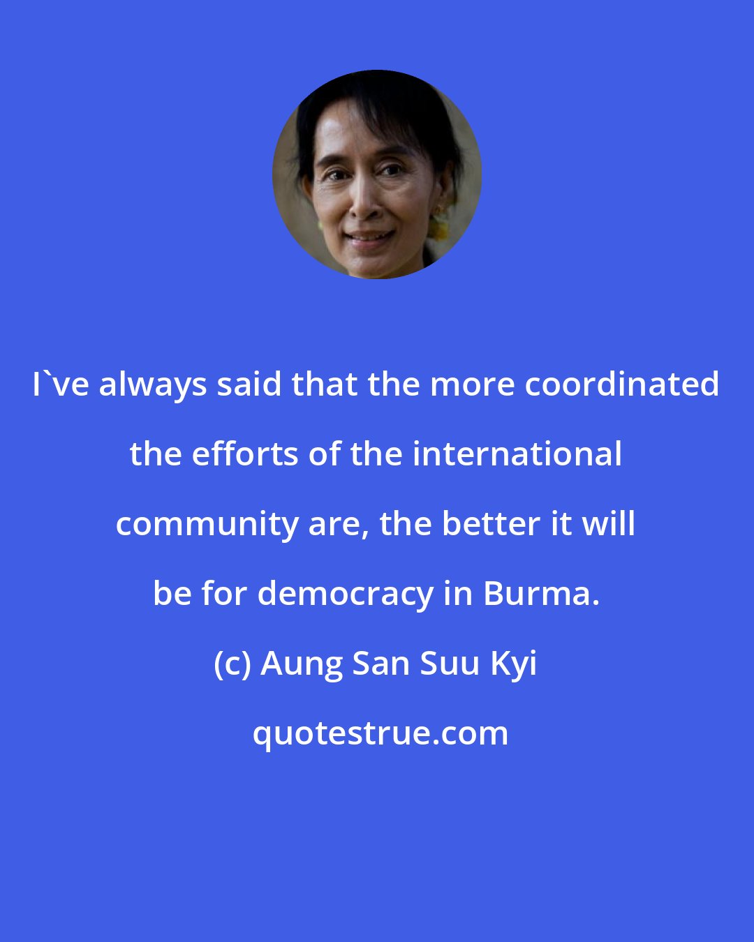 Aung San Suu Kyi: I've always said that the more coordinated the efforts of the international community are, the better it will be for democracy in Burma.