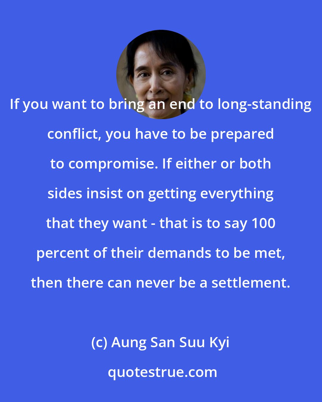 Aung San Suu Kyi: If you want to bring an end to long-standing conflict, you have to be prepared to compromise. If either or both sides insist on getting everything that they want - that is to say 100 percent of their demands to be met, then there can never be a settlement.